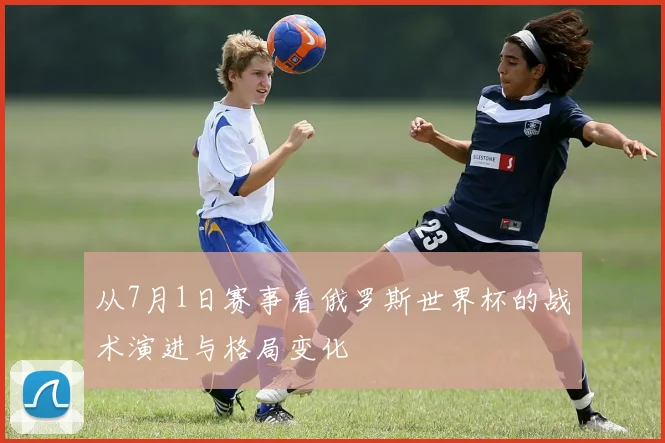 从7月1日赛事看俄罗斯世界杯的战术演进与格局变化