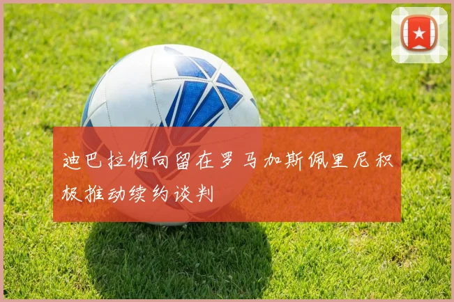 迪巴拉倾向留在罗马加斯佩里尼积极推动续约谈判