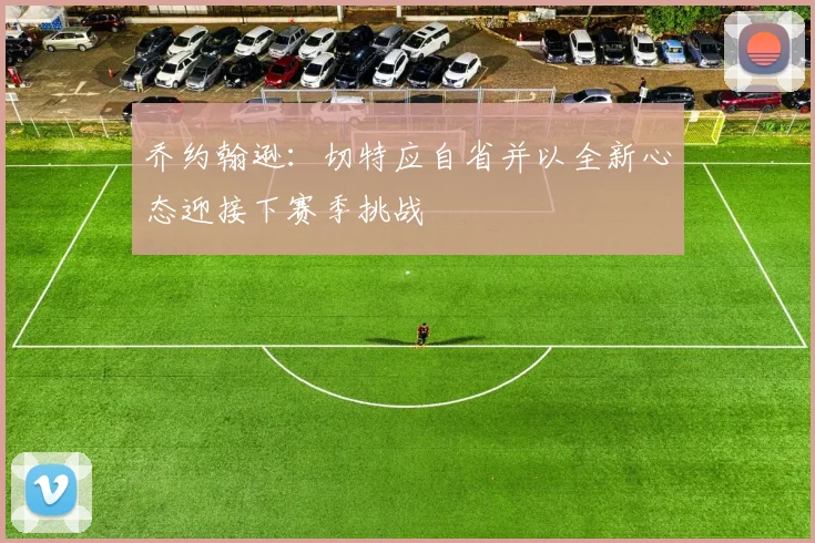 乔约翰逊：切特应自省并以全新心态迎接下赛季挑战