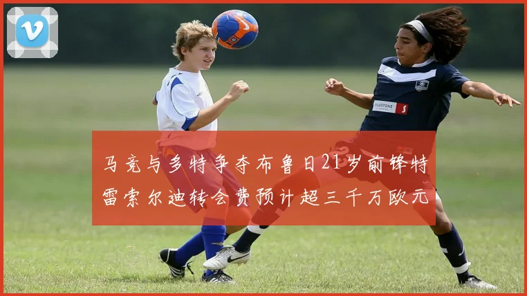 马竞与多特争夺布鲁日21岁前锋特雷索尔迪转会费预计超三千万欧元
